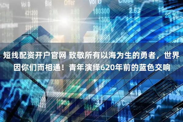 短线配资开户官网 致敬所有以海为生的勇者，世界因你们而相通！青年演绎620年前的蓝色交响