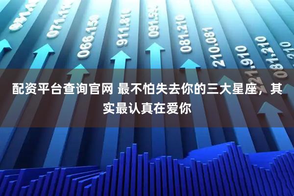 配资平台查询官网 最不怕失去你的三大星座，其实最认真在爱你