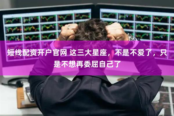 短线配资开户官网 这三大星座，不是不爱了，只是不想再委屈自己了