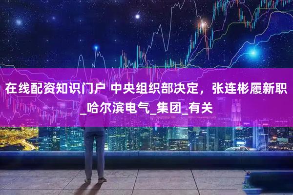 在线配资知识门户 中央组织部决定，张连彬履新职_哈尔滨电气_集团_有关