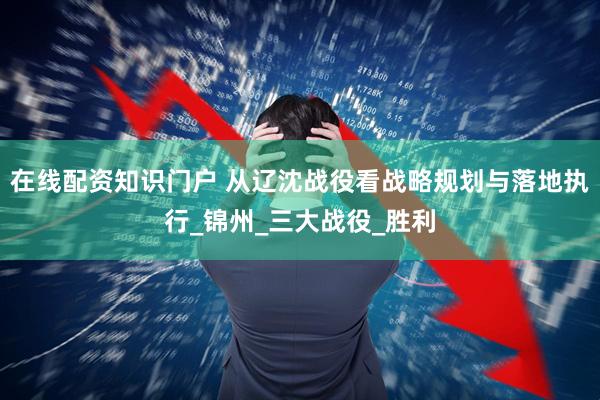 在线配资知识门户 从辽沈战役看战略规划与落地执行_锦州_三大战役_胜利