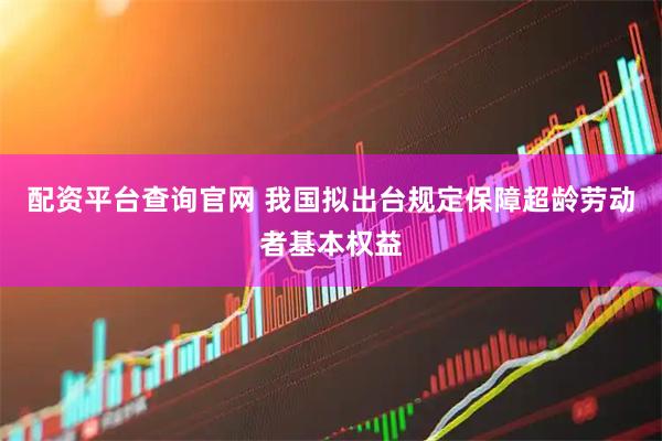 配资平台查询官网 我国拟出台规定保障超龄劳动者基本权益