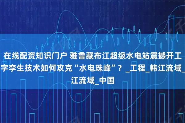 在线配资知识门户 雅鲁藏布江超级水电站震撼开工！数字孪生技术如何攻克“水电珠峰”？_工程_韩江流域_中国