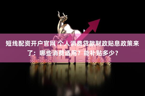 短线配资开户官网 个人消费贷款财政贴息政策来了：哪些消费适用？能补贴多少？