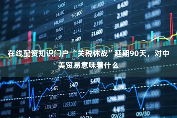 在线配资知识门户 “关税休战”延期90天，对中美贸易意味着什么