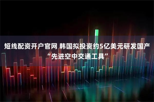 短线配资开户官网 韩国拟投资约5亿美元研发国产“先进空中交通工具”