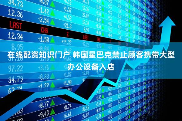 在线配资知识门户 韩国星巴克禁止顾客携带大型办公设备入店