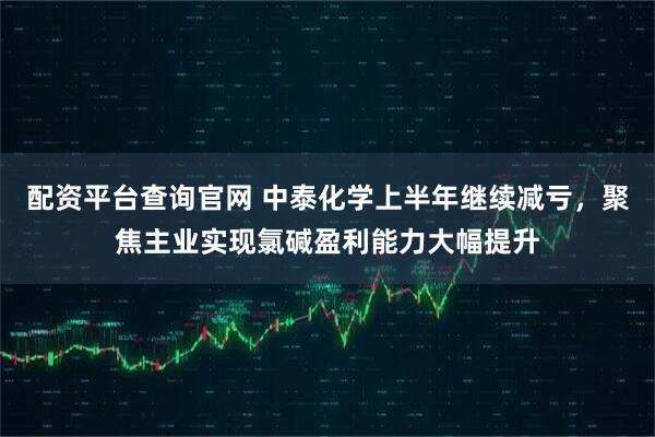 配资平台查询官网 中泰化学上半年继续减亏，聚焦主业实现氯碱盈利能力大幅提升